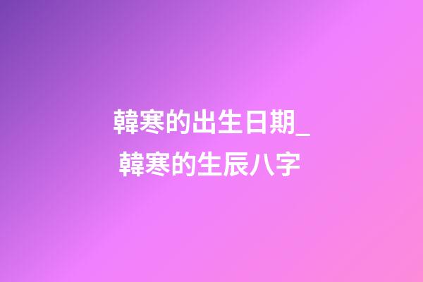 韓寒的出生日期_ 韓寒的生辰八字